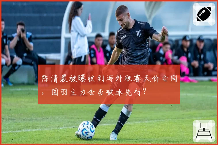 陈清晨被曝收到海外联赛天价合同，国羽主力会否破冰先行？