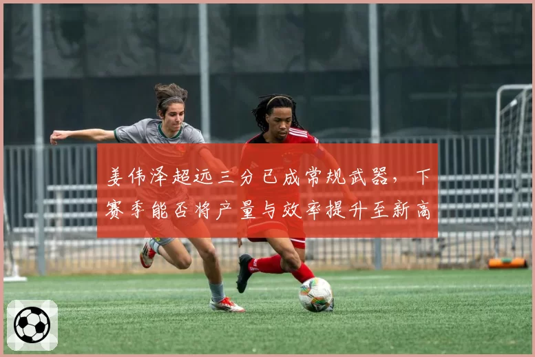姜伟泽超远三分已成常规武器，下赛季能否将产量与效率提升至新高度？
