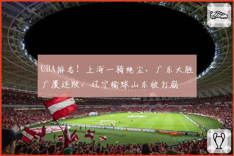 CBA排名！上海一骑绝尘，广东大胜广厦连败，辽宁输球山东被打崩