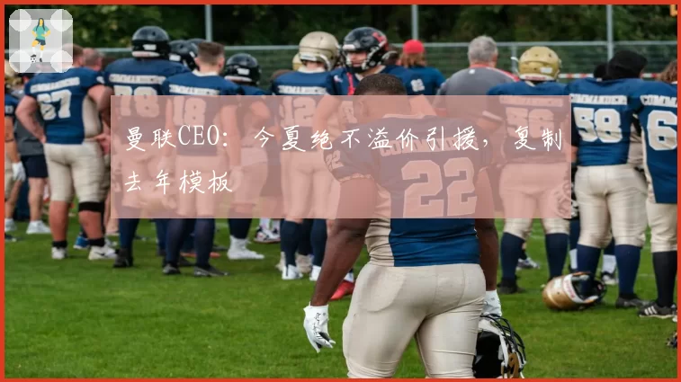 曼联CEO：今夏绝不溢价引援，复制去年模板