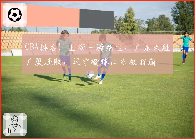 CBA排名！上海一骑绝尘，广东大胜广厦连败，辽宁输球山东被打崩