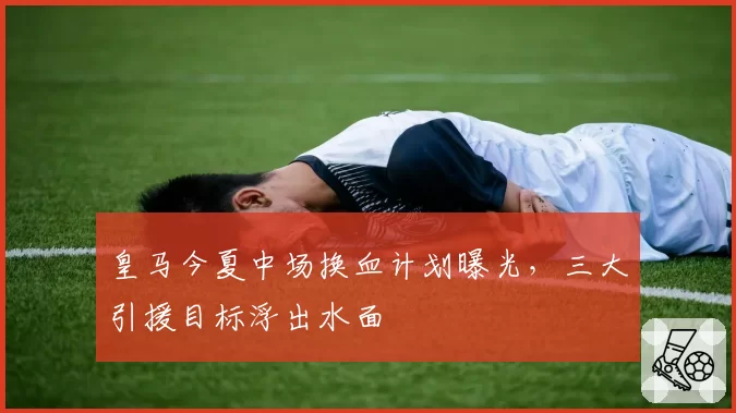 皇马今夏中场换血计划曝光，三大引援目标浮出水面