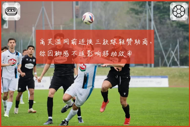 高芙温网前连换三款球鞋赞助商，称因脚感不适影响移动效率