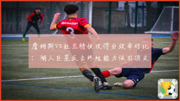 詹姆斯vs杜兰特快攻得分效率对比:湖人巨星反击终结能力依旧顶尖