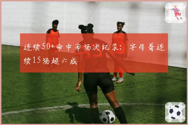连续50+命中率场次纪录：字母哥连续15场超六成