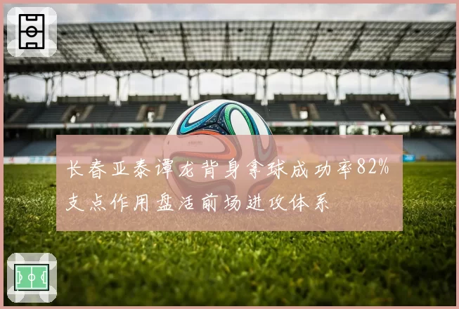 长春亚泰谭龙背身拿球成功率82% 支点作用盘活前场进攻体系