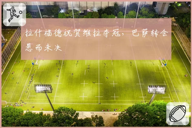 拉什福德祝贺维拉夺冠，巴萨转会悬而未决