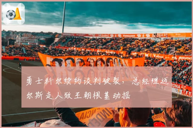 勇士科尔续约谈判破裂，总经理迈尔斯走人致王朝根基动摇