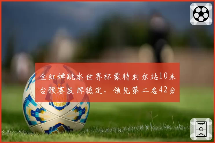 全红婵跳水世界杯蒙特利尔站10米台预赛发挥稳定，领先第二名42分