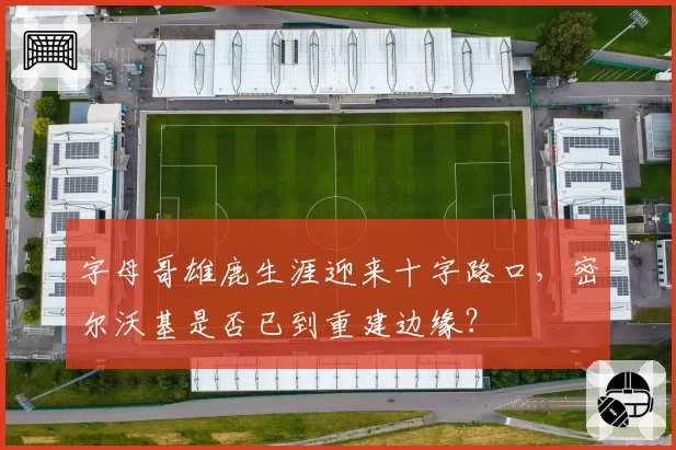 字母哥雄鹿生涯迎来十字路口，密尔沃基是否已到重建边缘？