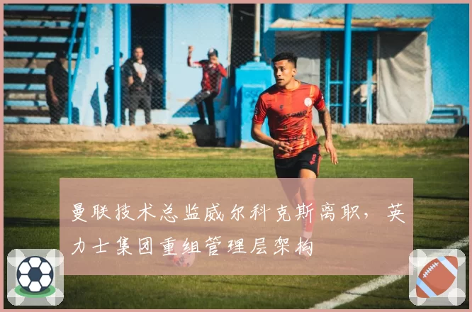 曼联技术总监威尔科克斯离职，英力士集团重组管理层架构