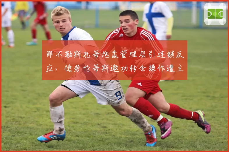 那不勒斯孔蒂炮轰管理层引连锁反应,德劳伦蒂斯邀功转会操作遭主帅公开打脸