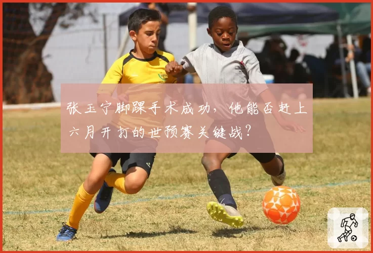 张玉宁脚踝手术成功，他能否赶上六月开打的世预赛关键战？