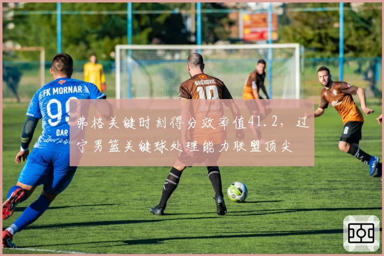 弗格关键时刻得分效率值41.2,辽宁男篮关键球处理能力联盟顶尖