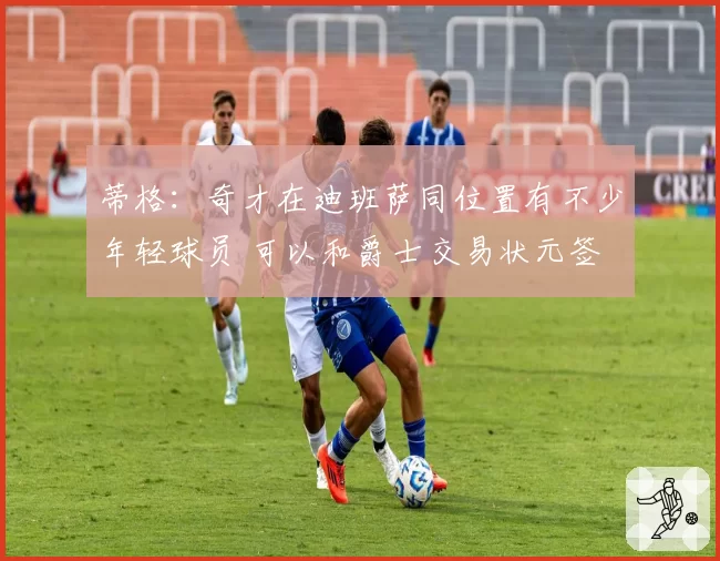 蒂格:奇才在迪班萨同位置有不少年轻球员 可以和爵士交易状元签
