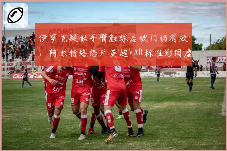 伊萨克疑似手臂触球后破门仍有效,阿尔特塔怒斥英超VAR标准形同虚设