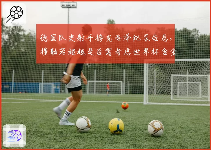 德国队史射手榜克洛泽纪录告急，穆勒若超越是否需考虑世界杯含金量争议？