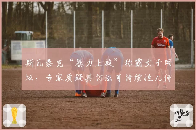 斯瓦泰克“暴力上旋”称霸女子网坛，专家质疑其打法可持续性几何？