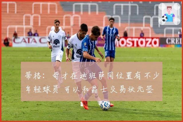 蒂格：奇才在迪班萨同位置有不少年轻球员 可以和爵士交易状元签