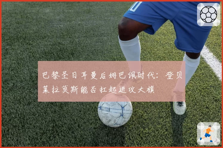 巴黎圣日耳曼后姆巴佩时代:登贝莱拉莫斯能否扛起进攻大旗