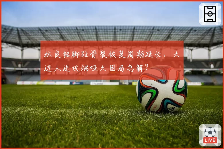 林良铭脚趾骨裂恢复周期延长，大连人进攻端哑火困局怎解？