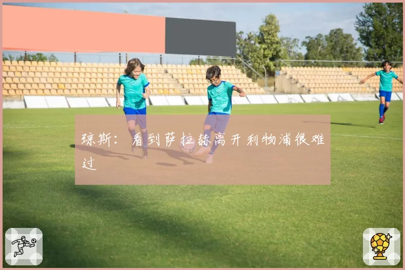 琼斯：看到萨拉赫离开利物浦很难过