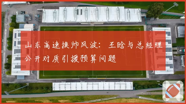 山东高速换帅风波：王晗与总经理公开对质引援预算问题
