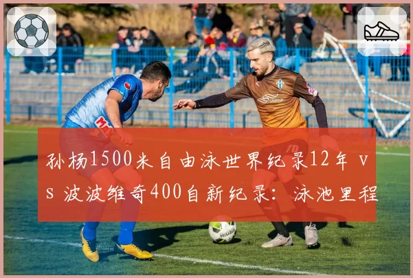 孙杨1500米自由泳世界纪录12年 vs 波波维奇400自新纪录：泳池里程碑变迁
