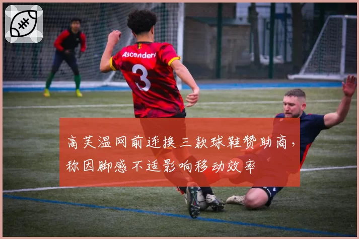 高芙温网前连换三款球鞋赞助商，称因脚感不适影响移动效率