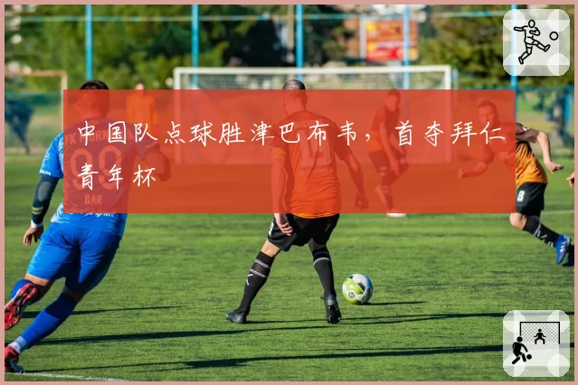 中国队点球胜津巴布韦，首夺拜仁青年杯