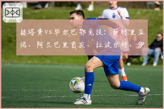 赫塔费vs毕尔巴鄂竞技:萨特里亚诺、阿兰巴里首发,拉波尔特、伊尼亚基-威廉斯出战