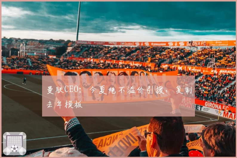 曼联CEO：今夏绝不溢价引援，复制去年模板