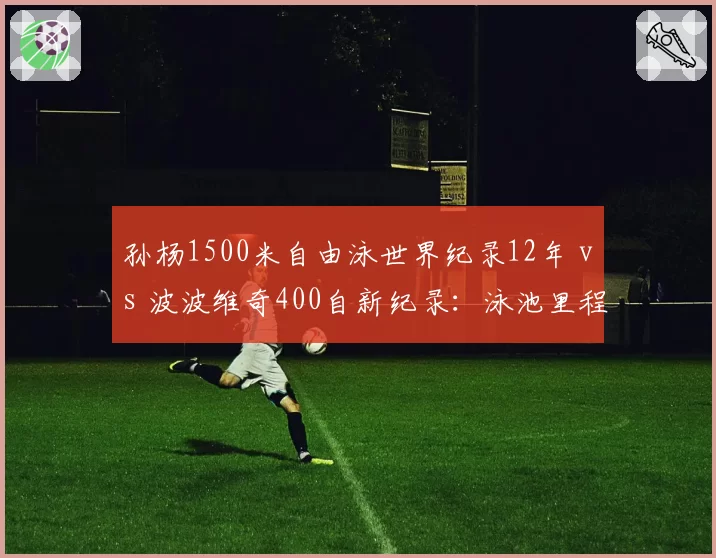 孙杨1500米自由泳世界纪录12年 vs 波波维奇400自新纪录：泳池里程碑变迁