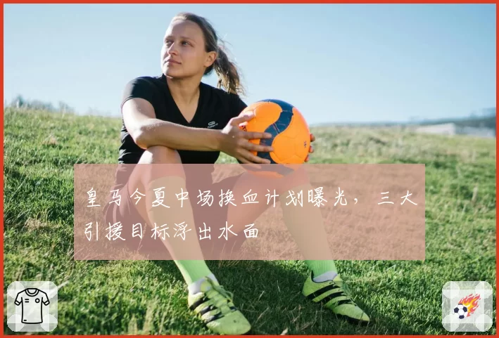皇马今夏中场换血计划曝光,三大引援目标浮出水面