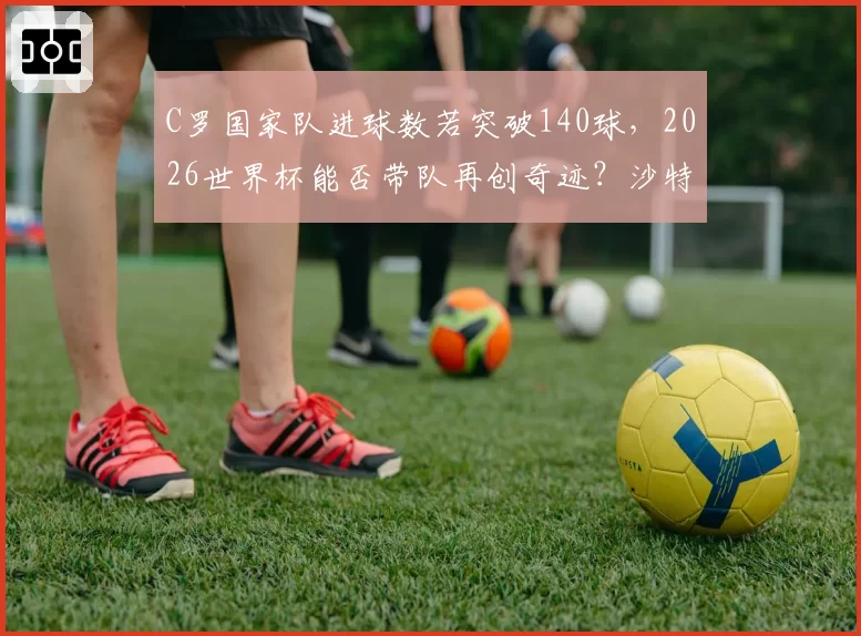 C罗国家队进球数若突破140球,2026世界杯能否带队再创奇迹?沙特联赛状态引争议