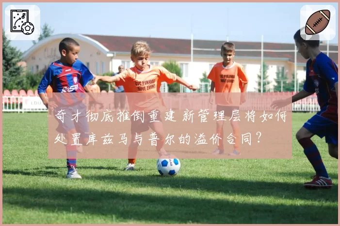 奇才彻底推倒重建 新管理层将如何处置库兹马与普尔的溢价合同?