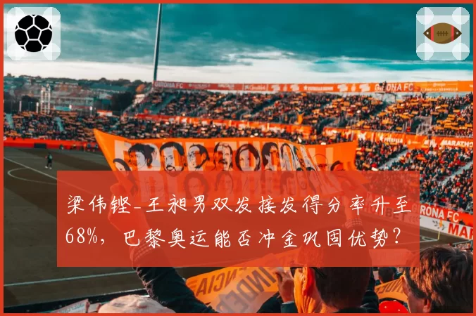 梁伟铿_王昶男双发接发得分率升至68%,巴黎奥运能否冲金巩固优势?