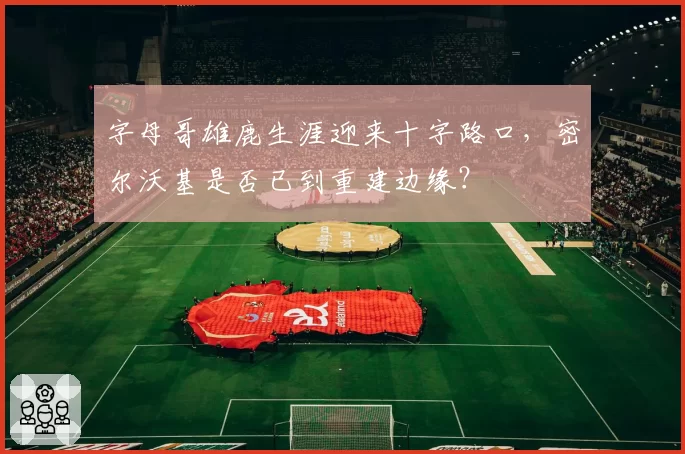 字母哥雄鹿生涯迎来十字路口，密尔沃基是否已到重建边缘？