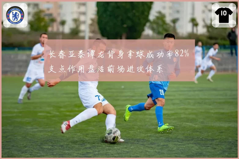长春亚泰谭龙背身拿球成功率82% 支点作用盘活前场进攻体系