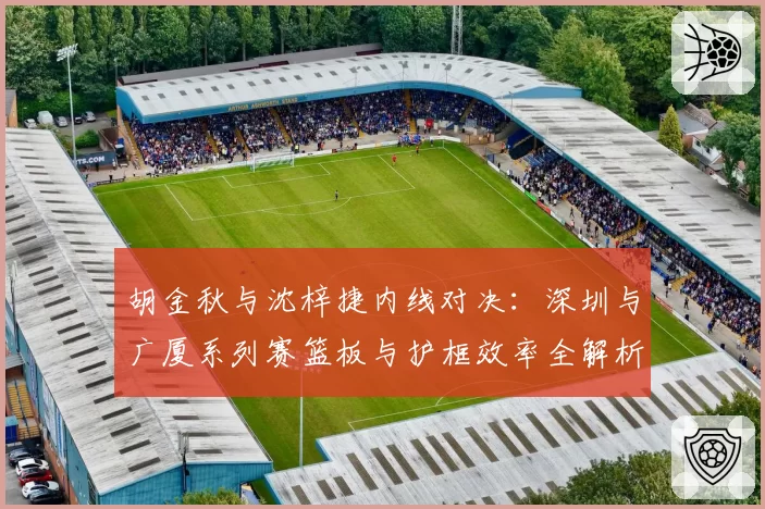 胡金秋与沈梓捷内线对决：深圳与广厦系列赛篮板与护框效率全解析