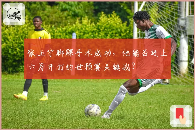 张玉宁脚踝手术成功，他能否赶上六月开打的世预赛关键战？