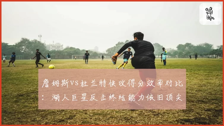 詹姆斯vs杜兰特快攻得分效率对比:湖人巨星反击终结能力依旧顶尖
