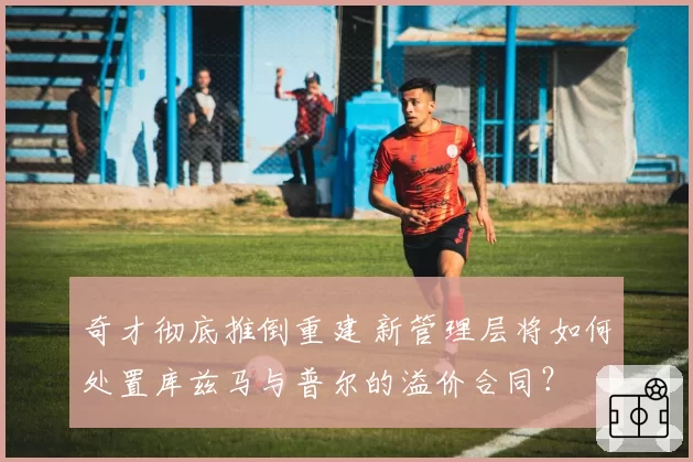 奇才彻底推倒重建 新管理层将如何处置库兹马与普尔的溢价合同？