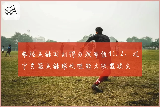 弗格关键时刻得分效率值41.2,辽宁男篮关键球处理能力联盟顶尖
