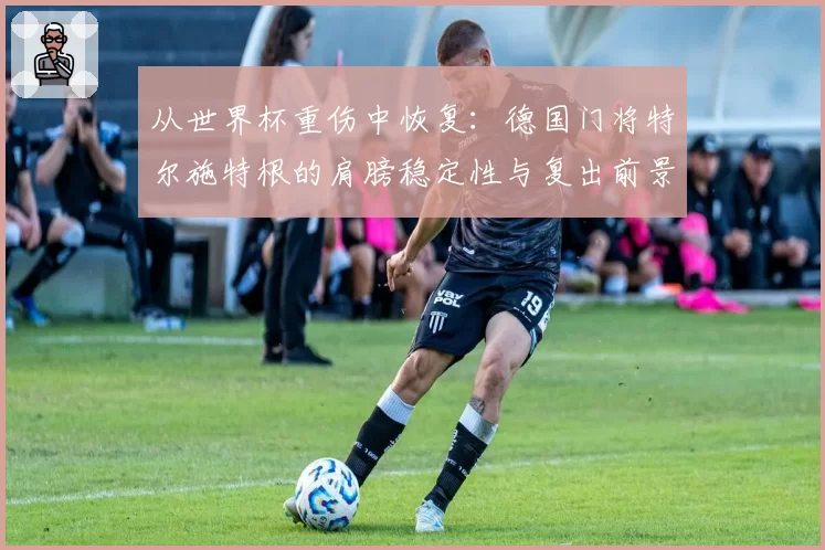 从世界杯重伤中恢复:德国门将特尔施特根的肩膀稳定性与复出前景