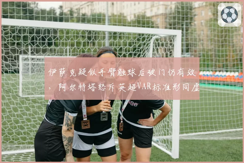 伊萨克疑似手臂触球后破门仍有效,阿尔特塔怒斥英超VAR标准形同虚设