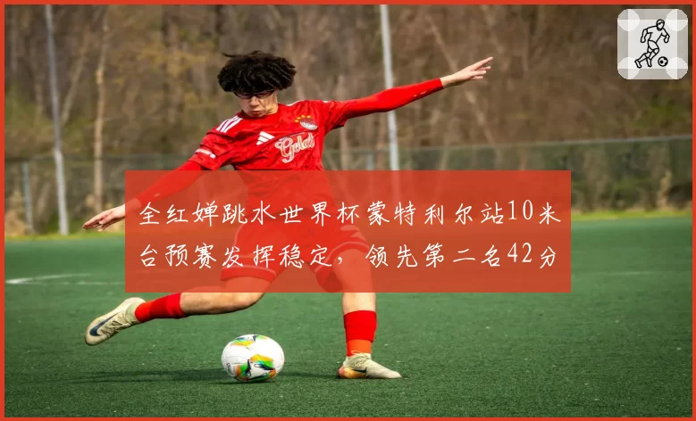 全红婵跳水世界杯蒙特利尔站10米台预赛发挥稳定，领先第二名42分