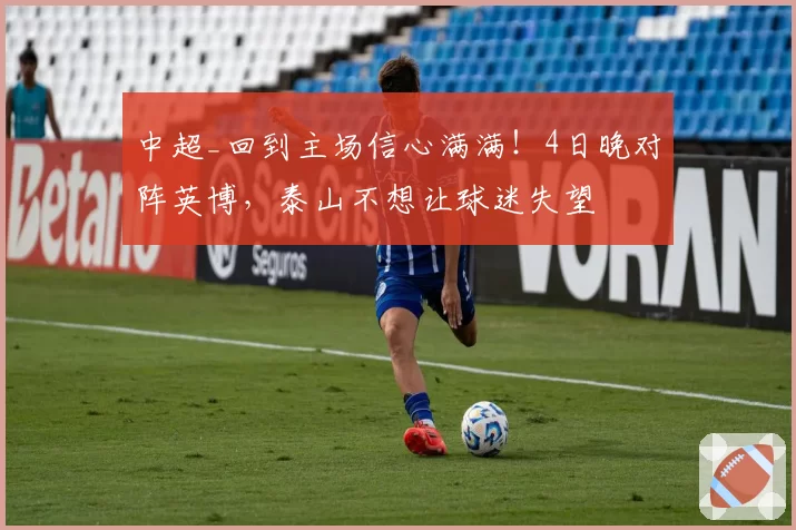 中超_回到主场信心满满！4日晚对阵英博，泰山不想让球迷失望
