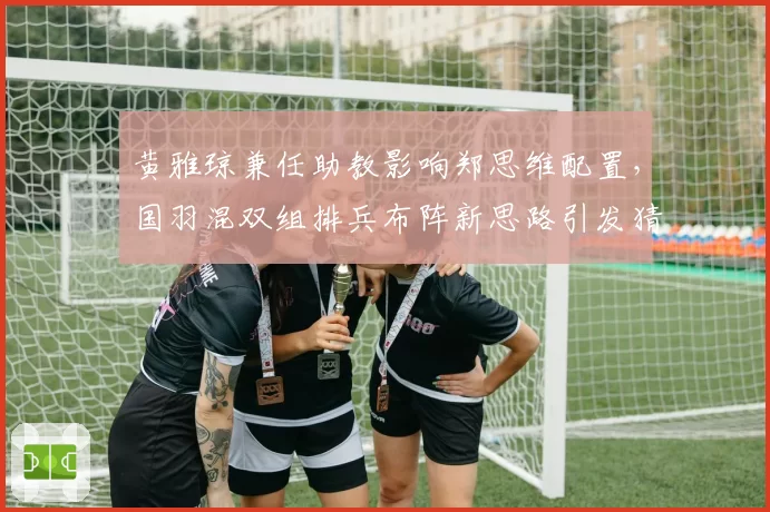 黄雅琼兼任助教影响郑思维配置,国羽混双组排兵布阵新思路引发猜测