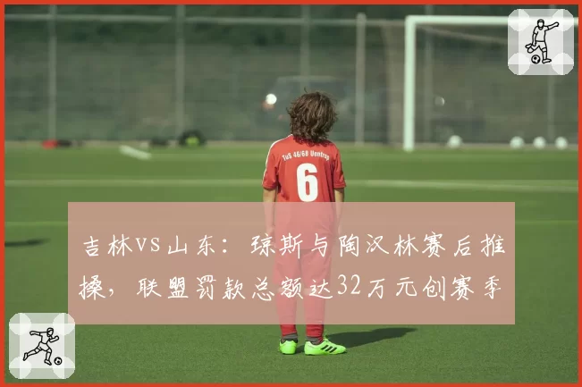 吉林vs山东：琼斯与陶汉林赛后推搡，联盟罚款总额达32万元创赛季之最